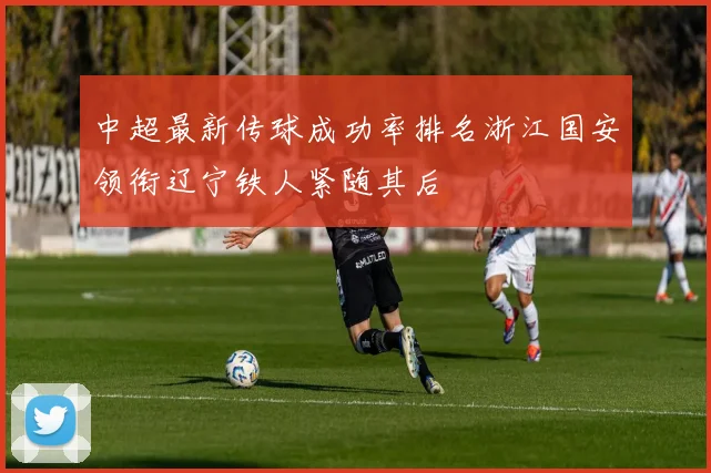 中超最新传球成功率排名浙江国安领衔辽宁铁人紧随其后