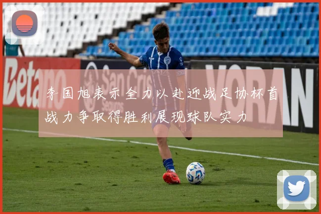 李国旭表示全力以赴迎战足协杯首战力争取得胜利展现球队实力