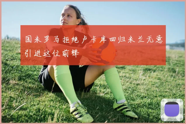 国米罗马拒绝卢卡库回归米兰无意引进这位前锋