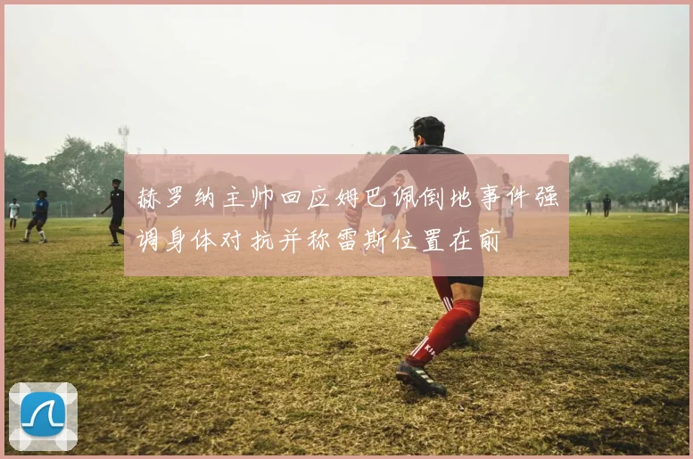 赫罗纳主帅回应姆巴佩倒地事件强调身体对抗并称雷斯位置在前