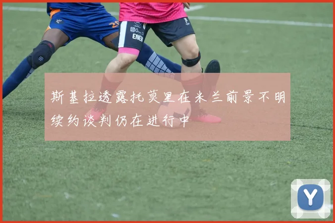 斯基拉透露托莫里在米兰前景不明续约谈判仍在进行中