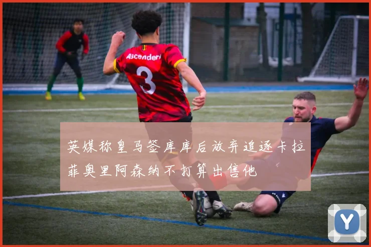 英媒称皇马签库库后放弃追逐卡拉菲奥里阿森纳不打算出售他