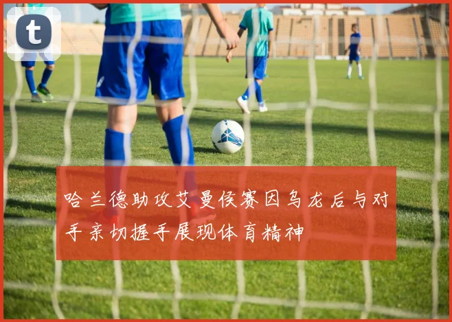 哈兰德助攻艾曼侯赛因乌龙后与对手亲切握手展现体育精神
