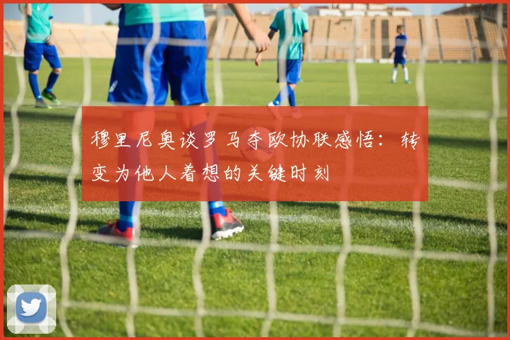 穆里尼奥谈罗马夺欧协联感悟：转变为他人着想的关键时刻