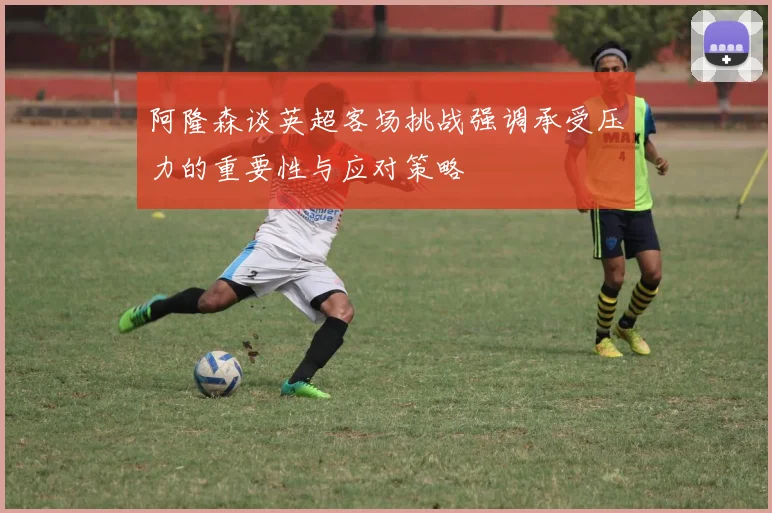 阿隆森谈英超客场挑战强调承受压力的重要性与应对策略