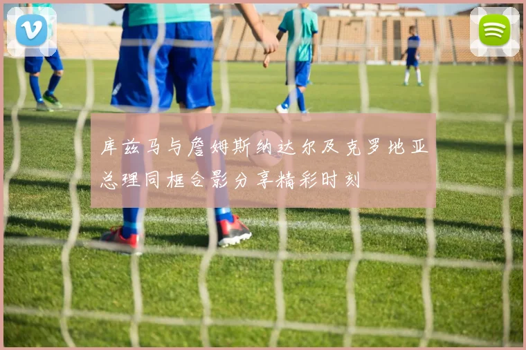 库兹马与詹姆斯纳达尔及克罗地亚总理同框合影分享精彩时刻