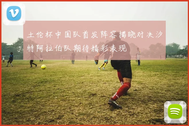 土伦杯中国队首发阵容揭晓对决沙特阿拉伯队期待精彩表现