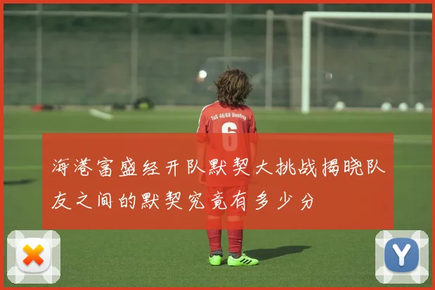 海港富盛经开队默契大挑战揭晓队友之间的默契究竟有多少分