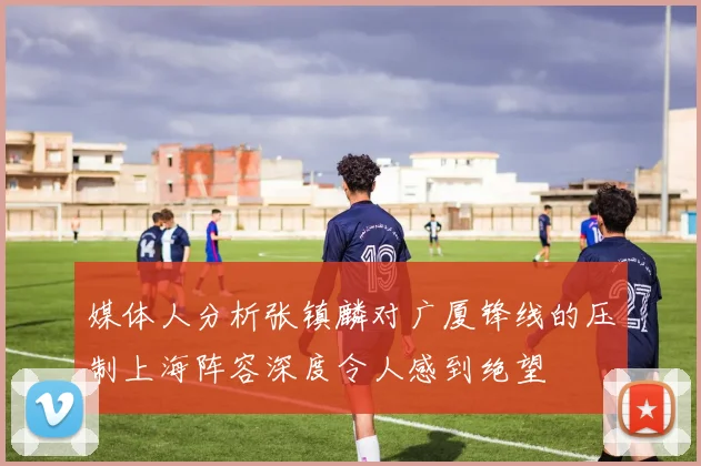 媒体人分析张镇麟对广厦锋线的压制上海阵容深度令人感到绝望