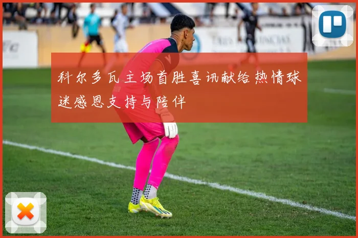 科尔多瓦主场首胜喜讯献给热情球迷感恩支持与陪伴