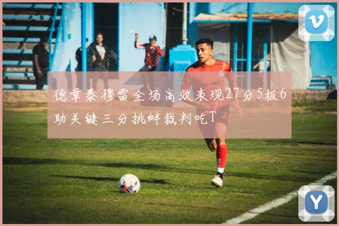 德章泰穆雷全场高效表现27分5板6助关键三分挑衅裁判吃T