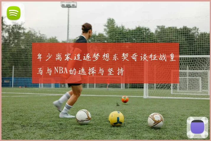 年少离家追逐梦想东契奇谈征战皇马与NBA的选择与坚持