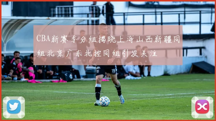 CBA新赛季分组揭晓上海山西新疆同组北京广东北控同组引发关注