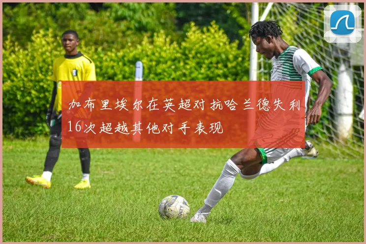 加布里埃尔在英超对抗哈兰德失利16次超越其他对手表现