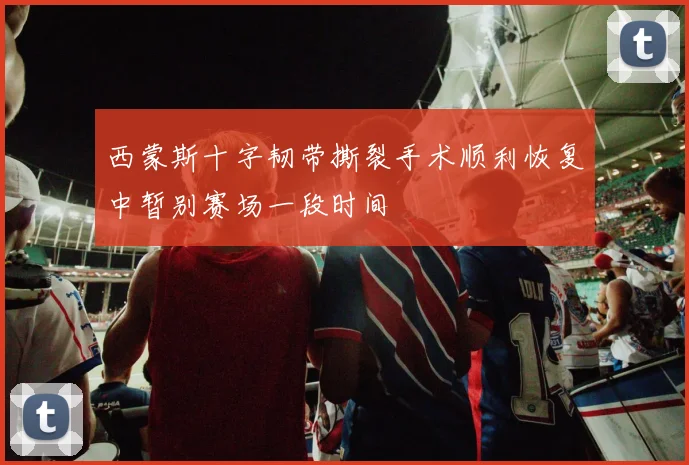 西蒙斯十字韧带撕裂手术顺利恢复中暂别赛场一段时间