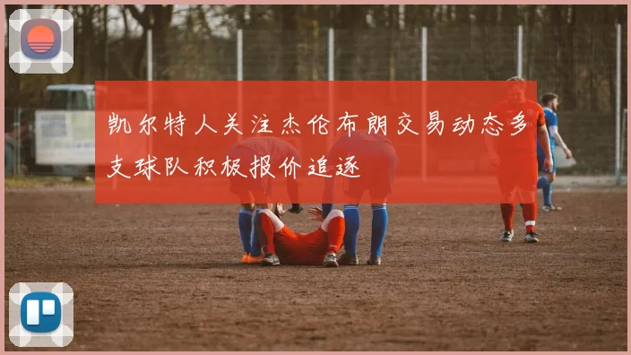 凯尔特人关注杰伦布朗交易动态多支球队积极报价追逐