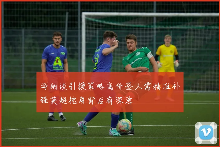 海纳谈引援策略高价签人需精准补强英超挖角背后有深意