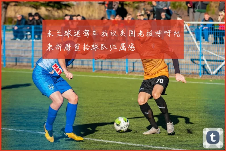 米兰球迷驾车抗议美国老板呼吁结束折磨重拾球队归属感