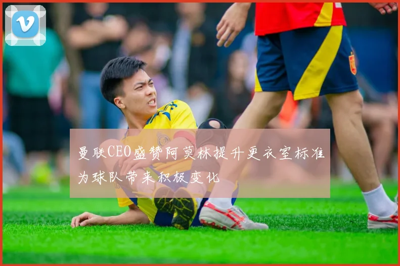 曼联CEO盛赞阿莫林提升更衣室标准为球队带来积极变化