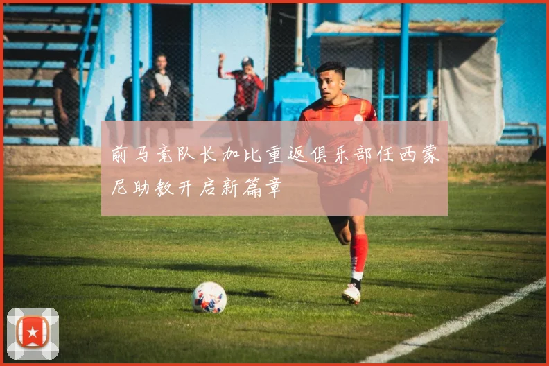 前马竞队长加比重返俱乐部任西蒙尼助教开启新篇章