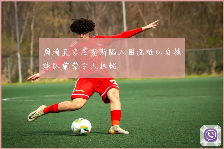 周琦直言尼克斯陷入困境难以自拔球队前景令人担忧