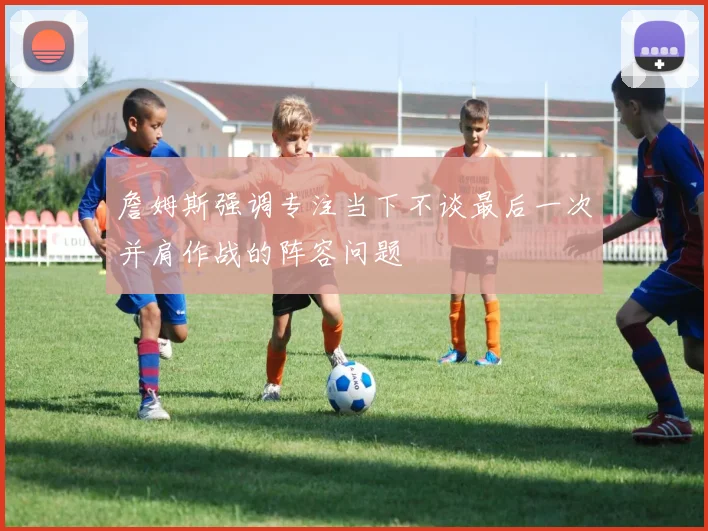 詹姆斯强调专注当下不谈最后一次并肩作战的阵容问题