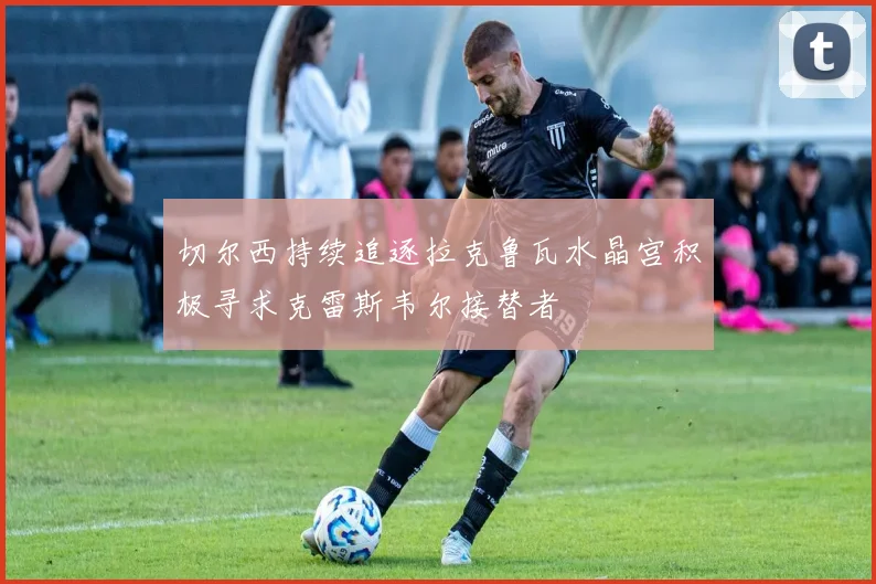 切尔西持续追逐拉克鲁瓦水晶宫积极寻求克雷斯韦尔接替者