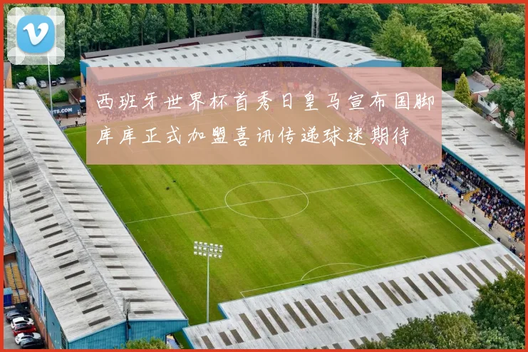 西班牙世界杯首秀日皇马宣布国脚库库正式加盟喜讯传递球迷期待