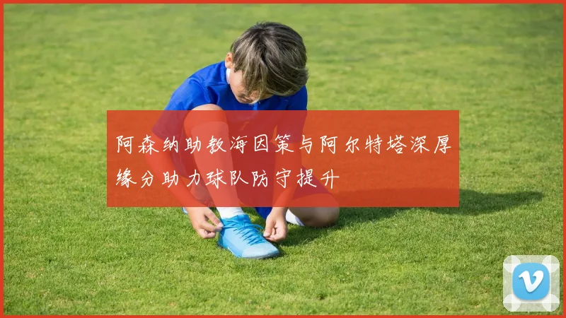 阿森纳助教海因策与阿尔特塔深厚缘分助力球队防守提升