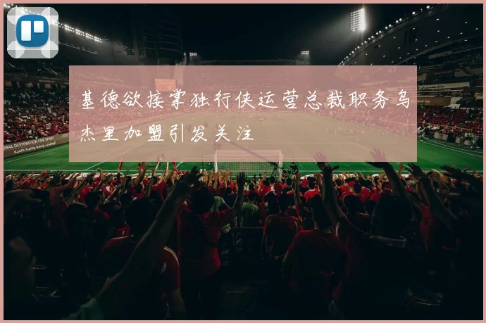 基德欲接掌独行侠运营总裁职务乌杰里加盟引发关注